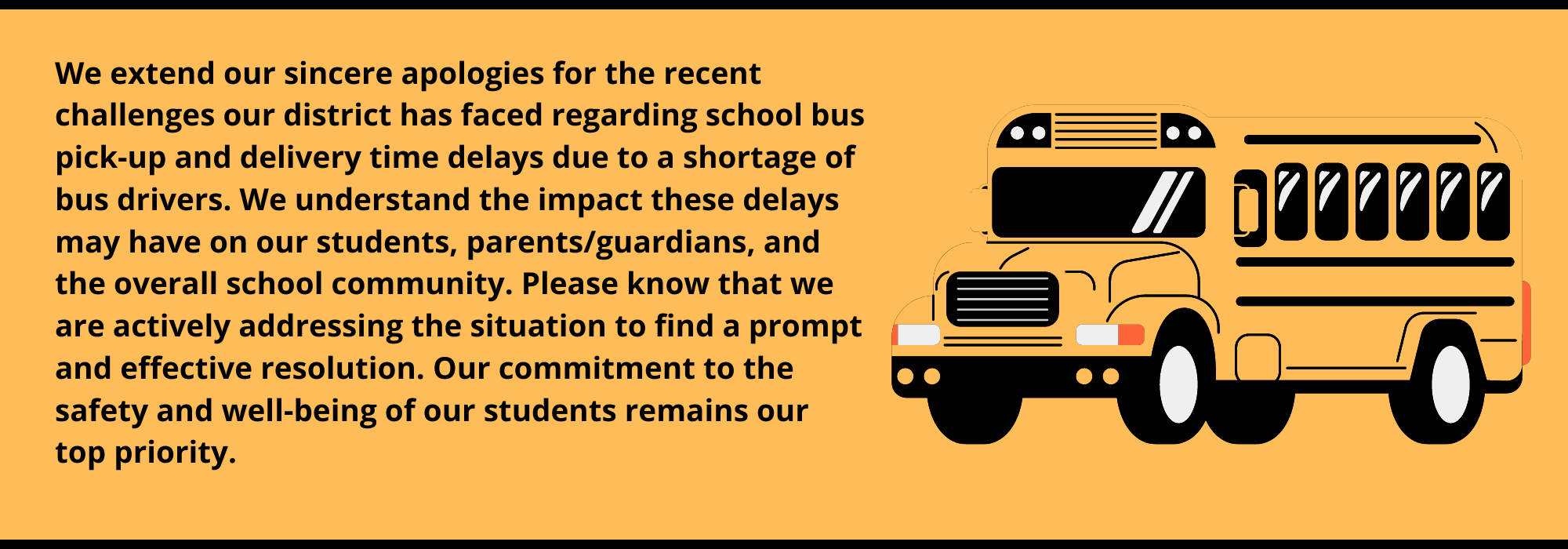 We extend our sincere apologies for the recent challenges our district has faced regarding school bus pick-up and delivery time delays due to a shortage of bus drivers. We understand the impact these delays may have on our students, parents/guardians, and the overall school community. Please know that we are actively addressing the situation to find a prompt and effective resolution. Our commitment to the safety and well-being of our students remains our top priority.
